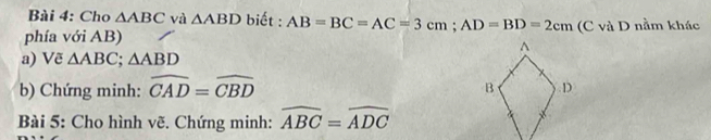 Cho △ ABC và △ ABD biết : AB=BC=AC=3cm; AD=BD=2cm
phía với AB) (C và D nằm khác 
a) Vẽ △ ABC; △ ABD
b) Chứng minh: widehat CAD=widehat CBD
Bài 5: Cho hình vẽ. Chứng minh: widehat ABC=widehat ADC