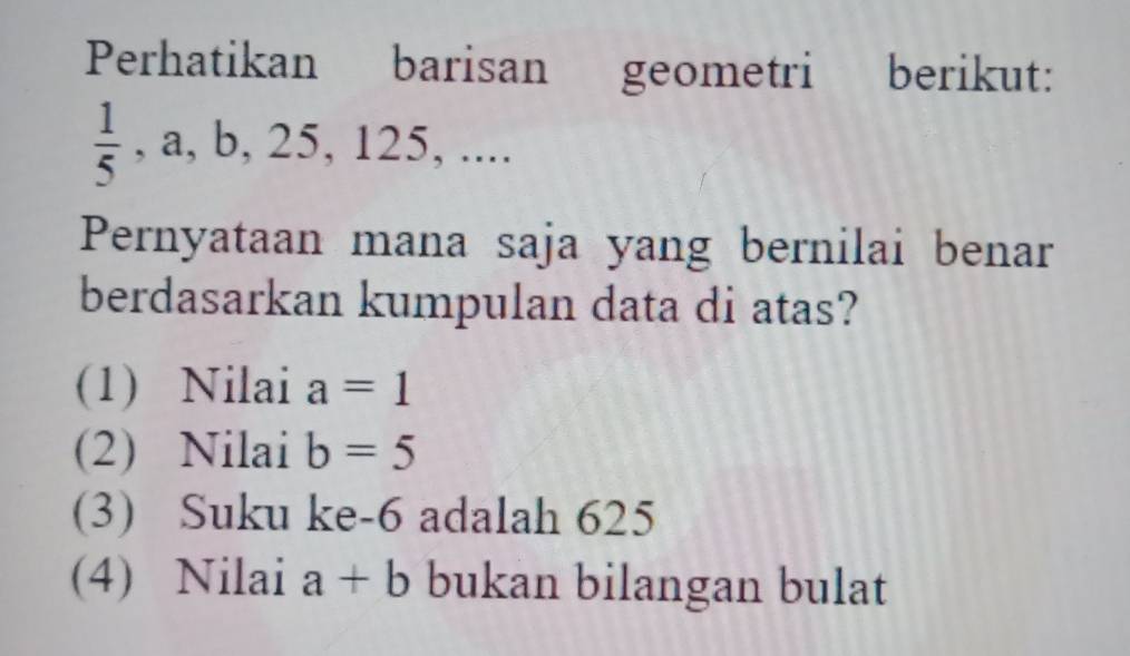 Perhatikan barisan geometri berikut:
 1/5  , a, b , 25, 125,... 
Pernyataan mana saja yang bernilai benar
berdasarkan kumpulan data di atas?
(1) Nilai a=1
(2) Nilai b=5
(3) Suku ke -6 adalah 625
(4) Nilai a+b bukan bilangan bulat