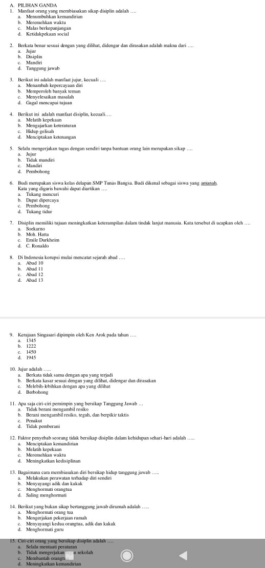 PILIHAN GANDA
1. Manfaat orang yang membiasakan sikap disiplin adalah ….
a. Menumbühkan kemandirian
b. Meremehkan waktu
c. Malas berkepanjangan
d. Ketidakpekaan social
2. Berkata benar sesuai dengan yang dilihat, didengar dan dirasakan adalah makna dari …
a. Jujur
b. Disiplin
c. Mandiri
d. Tanggung jawab
3. Berikut ini adalah manfaat jujur, kecuali …
a. Menambah kepercayaan diri
b. Memperoleh banvak teman
c. Menyelesaikan masalah
d. Gagal mencapai tujuan
4. Berikut ini adalah manfaat disiplin, kecuali…
a. Melatih kepekaan b. Mengajarkan keteraturan
c. Hidup gelisah
5. Selalu mengerjakan tugas dengan sendiri tanpa bantuan orang lain merupakan sikap ....
a. Jujur
b. Tidak mandiri
c. Mandiri
d. Pembohong
6. Budi merupakan siswa kelas delapan SMP Tunas Bangsa. Budi dikenal sebagai siswa yang amanah.
Kata yang digaris bawahi dapat diartikan ….
a. Tukang mencuri
b. Dupat dipercaya
c. Pembohong
d. Tukang tidur
7. Disiplin memiliki tujuan meningkatkan keterampilan dalam tindak lanjut manusia. Kata tersebut di ucapkan oleh …
a. Soekarno
b. Moh. Hatta
c. Emile Durkheim
d. C. Ronaldo
8. Di Indonesia korupsi mulai mencatat sejarah abad …
a. Abad 10
b. Abad 11
c. Abad 12
d. Abad 13
9. Kerajaan Singasari dipimpin oleh Ken Arok pada tahun …
a. 1345
b. 1222
c. 1450
d. 1945
10. Jujur adalah …..
a. Berkata tidak sama dengan apa yang terjadi
b. Berkata kasar sesuai dengan yang dilihat, didengar dan dirasakan
c. Melebih-lebihkan dengan apa yang dilihat
d. Berbohong
11. Apa saja ciri-ciri pemimpin yang bersikap Tanggung Jawab …
a. Tidak berani mengambil resiko
b. Berani mengambil resiko, teguh, dan berpikir taktis
c. Penakut
d. Tidak pemberani
12. Faktor penyebab seorang tidak bersikap disiplin dalam kehidupan sehari-hari adalah .....
a. Menciptakan kemandirian
b. Melatih kepekaan
c. Meremehkan waktu
d. Meningkatkan kedisiplinan
13. Bagaimana cara membiasakan diri bersikap hidup tanggung jawab .....
a. Melakukan perawatan terhadap diri sendiri
b. Menyayangi adik dan kakak
c. Menghormati orangtua
d. Saling menghormati
14. Berikut yang bukan sikap bertanggung jawab dirumah adalah …..
a. Menghormati orang tua
b. Mengerjakan pekerjaan rumah
c. Menyayangi kedua orangtua, adik dan kakak
d. Menghormati guru
15. Ciri-ciri orang yang bersikap disiplin adalah …
a. Selalu mentaati peraturan
b. Tidak mengerjakan  is sekolah
c. Membantah orangti
d. Meningkatkan kemandirian