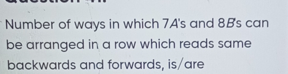 Number of ways in which 7A's and 8B's can 
be arranged in a row which reads same 
backwards and forwards, is/are