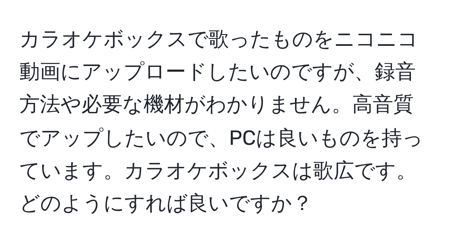 カラオケボックスで歌ったものをニコニコ動画にアップロードしたいのですが、録音方法や必要な機材がわかりません。高音質でアップしたいので、PCは良いものを持っています。カラオケボックスは歌広です。どのようにすれば良いですか？