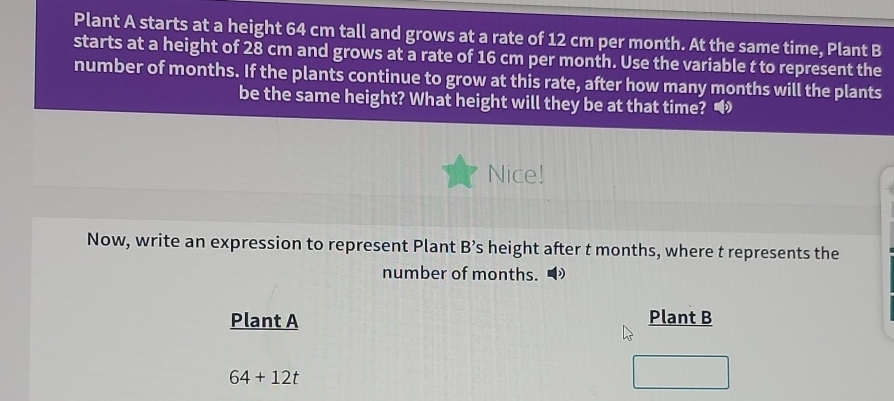 Plant A starts at a height 64 cm tall and grows at a rate of 12 cm per month. At the same time, Plant B 
starts at a height of 28 cm and grows at a rate of 16 cm per month. Use the variable t to represent the 
number of months. If the plants continue to grow at this rate, after how many months will the plants 
be the same height? What height will they be at that time? 
Nice! 
Now, write an expression to represent Plant B’s height after t months, where t represents the 
number of months. 
Plant A Plant B
64+12t