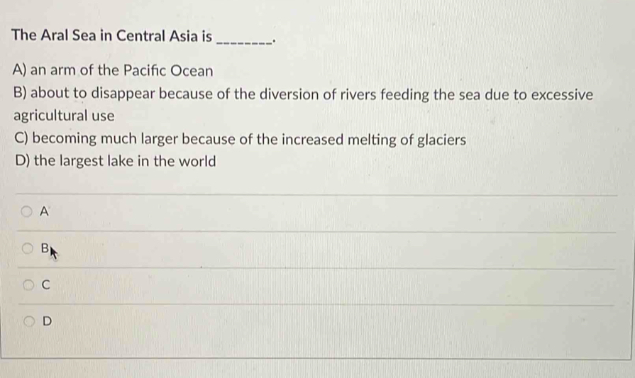 The Aral Sea in Central Asia is _、.
A) an arm of the Pacifıc Ocean
B) about to disappear because of the diversion of rivers feeding the sea due to excessive
agricultural use
C) becoming much larger because of the increased melting of glaciers
D) the largest lake in the world
A
B
C
D