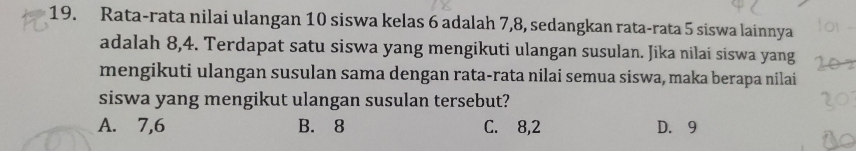 Rata-rata nilai ulangan 10 siswa kelas 6 adalah 7, 8, sedangkan rata-rata 5 siswa lainnya
adalah 8, 4. Terdapat satu siswa yang mengikuti ulangan susulan. Jika nilai siswa yang
mengikuti ulangan susulan sama dengan rata-rata nilai semua siswa, maka berapa nilai
siswa yang mengikut ulangan susulan tersebut?
A. 7, 6 B. 8 C. 8, 2 D. 9