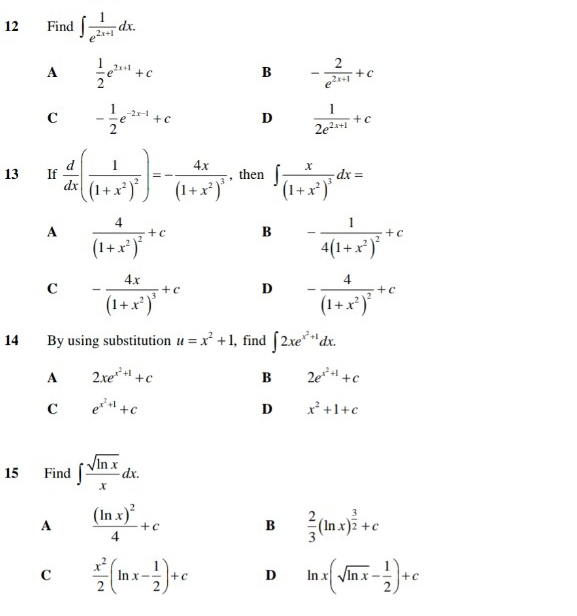 Find ∈t  1/e^(2x+1) dx.
A  1/2 e^(2x+1)+c
B - 2/e^(2x+1) +c
C - 1/2 e^(-2x-1)+c D  1/2e^(2x+1) +c
13 If  d/dx (frac 1(1+x^2)^2)=-frac 4x(1+x^2)^3 , then ∈t frac x(1+x^2)^3dx=
A frac 4(1+x^2)^2+c B -frac 14(1+x^2)^2+c
C -frac 4x(1+x^2)^3+c D -frac 4(1+x^2)^2+c
14 By using substitution u=x^2+1 , find ∈t 2xe^(x^2)+1dx.
A 2xe^(x^2)+1+c
B 2e^(x^2)+1+c
C e^(x^2)+1+c
D x^2+1+c
15 Find ∈t  sqrt(ln x)/x dx.
A frac (ln x)^24+c B  2/3 (ln x)^ 3/2 +c
C  x^2/2 (ln x- 1/2 )+c D ln x(sqrt(ln x)- 1/2 )+c