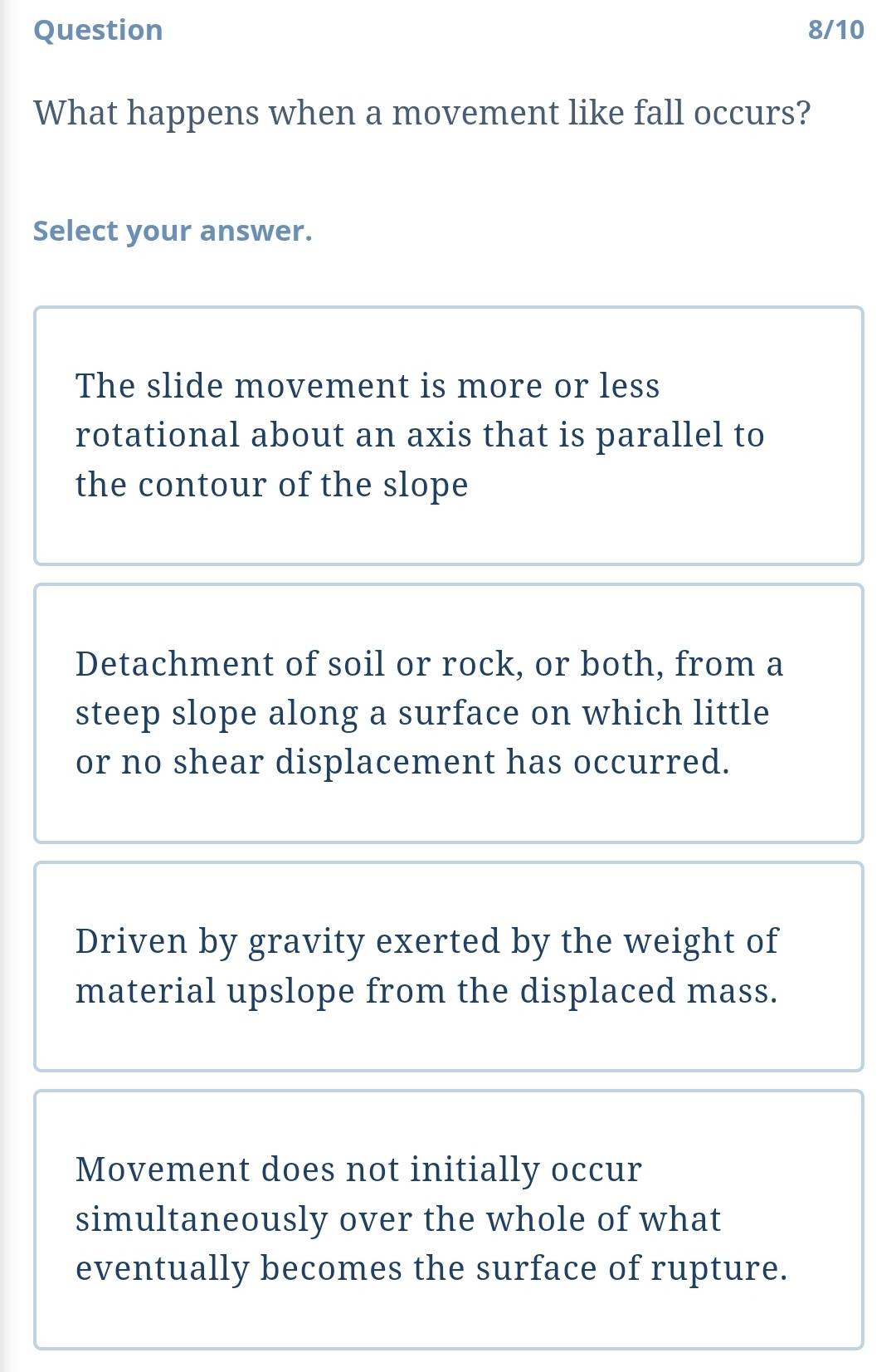 Question 8/10
What happens when a movement like fall occurs?
Select your answer.
The slide movement is more or less
rotational about an axis that is parallel to
the contour of the slope
Detachment of soil or rock, or both, from a
steep slope along a surface on which little
or no shear displacement has occurred.
Driven by gravity exerted by the weight of
material upslope from the displaced mass.
Movement does not initially occur
simultaneously over the whole of what
eventually becomes the surface of rupture.