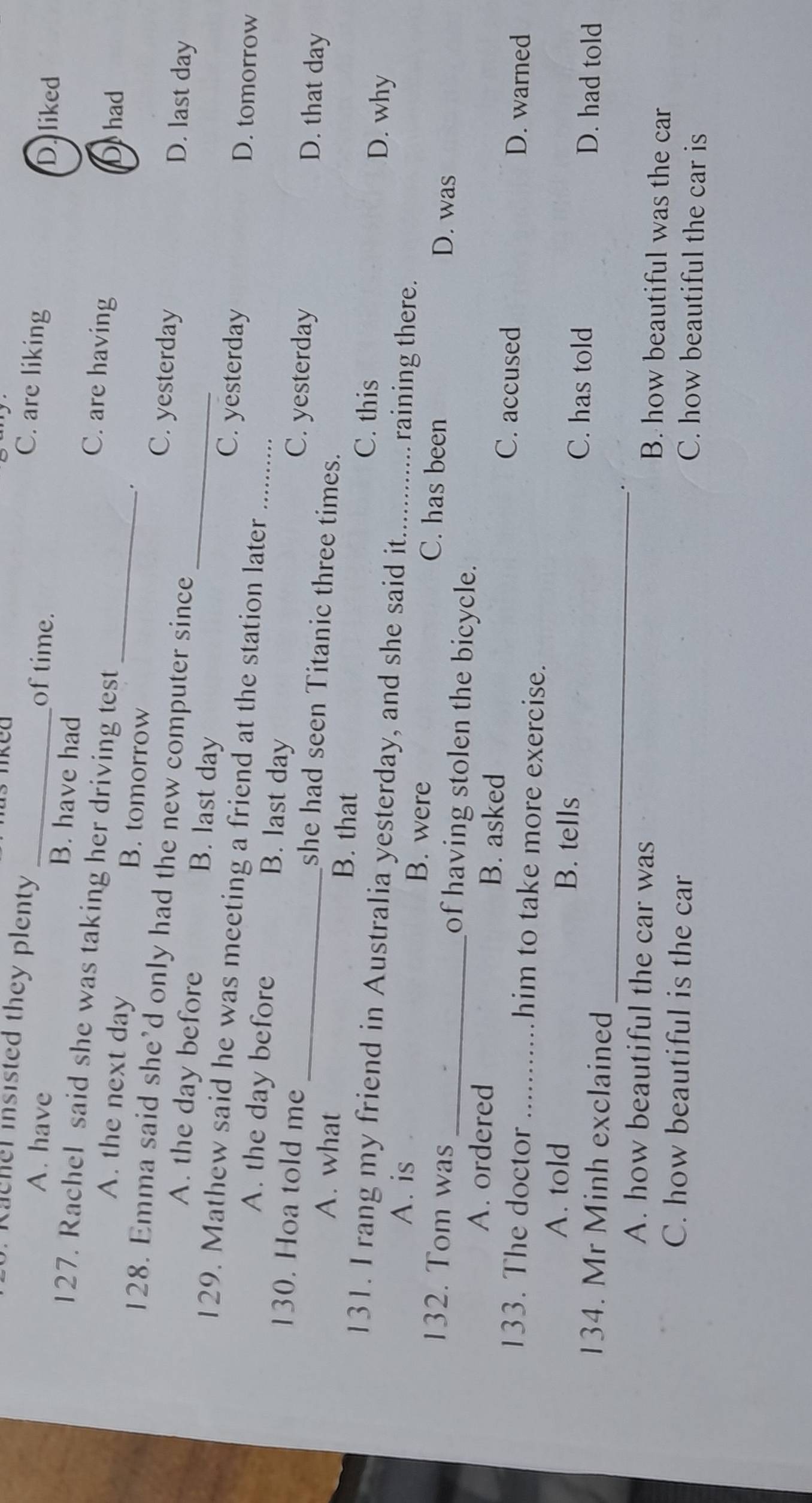 aehel insisted they plenty
C. are liking
of time.
D. liked
A. have _B. have had C. are having
127. Rachel said she was taking her driving test
Do had
.
A. the next day B. tomorrow _C. yesterday
128. Emma said she’d only had the new computer since
D. last day
A. the day before B. last day _C. yesterday
129. Mathew said he was meeting a friend at the station later_
D. tomorrow
A. the day before B. last day D. that day
C. yesterday
130. Hoa told me _she had seen Titanic three times.
A. what B. that
C. this D. why
131. I rang my friend in Australia yesterday, and she said it_ raining there.
A. is B. were C. has been D. was
132. Tom was _of having stolen the bicycle.
A. ordered B. asked C. accused D. warned
133. The doctor _him to take more exercise.
_
A. told B. tells C. has told D. had told
134. Mr Minh exclained
A. how beautiful the car was B. how beautiful was the car
C. how beautiful is the car C. how beautiful the car is