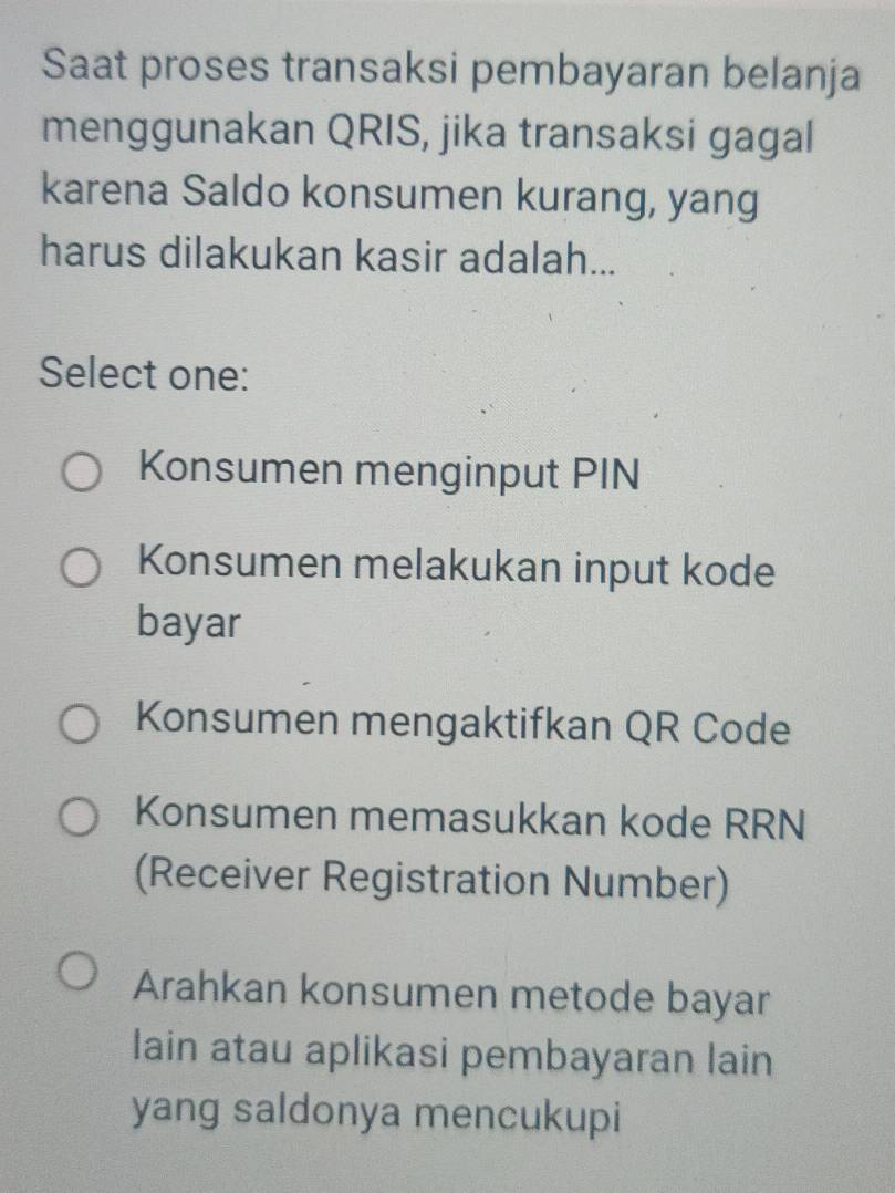 Saat proses transaksi pembayaran belanja
menggunakan QRIS, jika transaksi gagal
karena Saldo konsumen kurang, yang
harus dilakukan kasir adalah...
Select one:
Konsumen menginput PIN
Konsumen melakukan input kode
bayar
Konsumen mengaktifkan QR Code
Konsumen memasukkan kode RRN
(Receiver Registration Number)
Arahkan konsumen metode bayar
lain atau aplikasi pembayaran lain
yang saldonya mencukupi