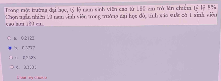 Trong một trường đại học, tỷ lệ nam sinh viên cao từ 180 cm trở lên chiếm tỷ lệ 8%.
Chọn ngẫu nhiên 10 nam sinh viên trong trường đại học đó, tính xác suất có 1 sinh viên
cao hơn 180 cm.
a. 0,2122
b. 0,3777
c. 0,2433
d. 0,3333
Clear my choice