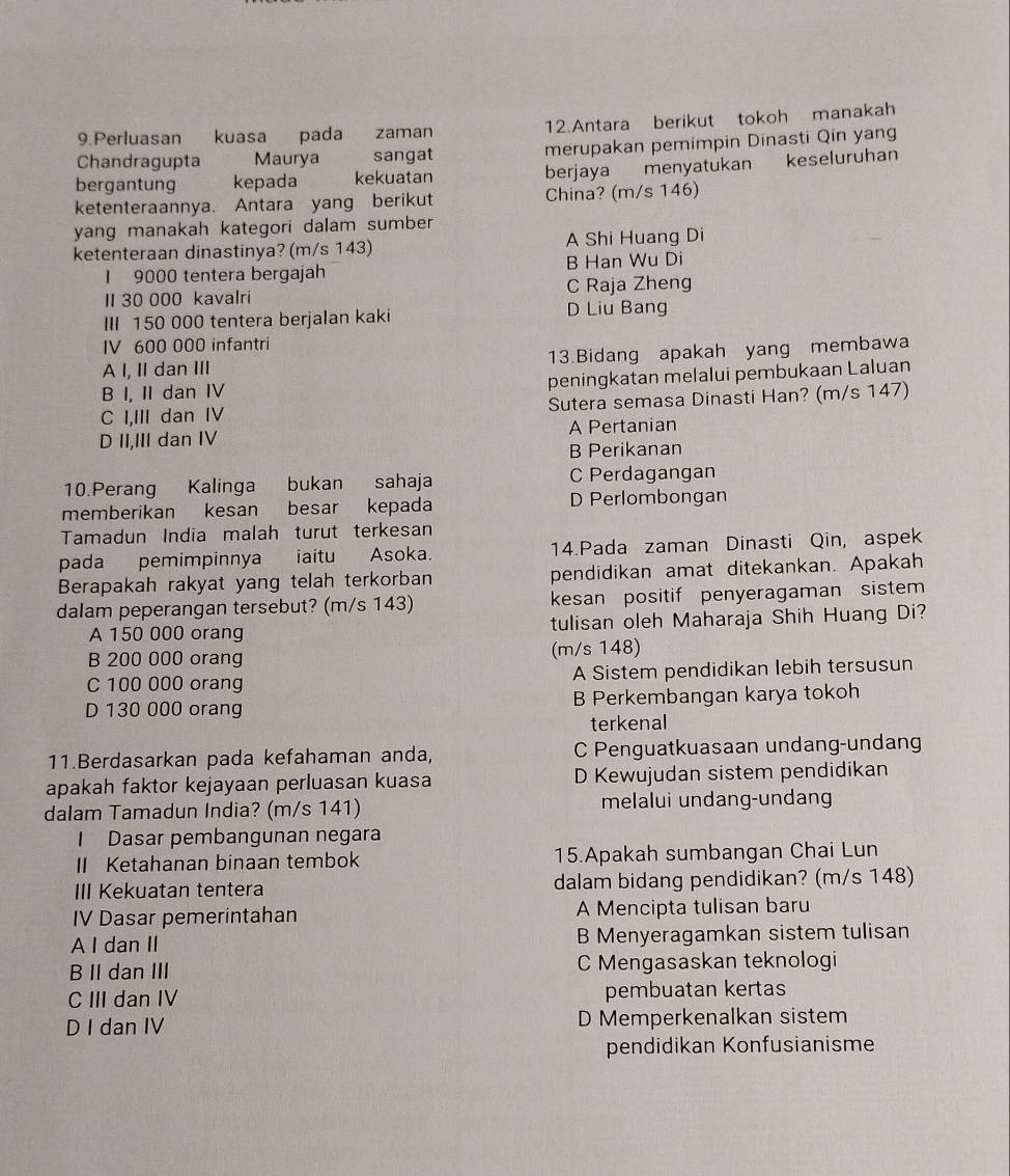Perluasan kuasa pada zaman 12.Antara berikut tokoh manakah
Chandragupta Maurya sangat merupakan pemimpin Dinasti Qin yang
bergantung kepada kekuatan berjaya menyatukan keseluruhan
ketenteraannya. Antara yang berikut China? (m/s 146)
yang manakah kategori dalam sumber 
ketenteraan dinastinya? (m/s 143) A Shi Huang Di
I 9000 tentera bergajah B Han Wu Di
II 30 000 kavalri C Raja Zheng
III 150 000 tentera berjalan kaki D Liu Bang
IV 600 000 infantri
A I, II dan III 13.Bidang apakah yang membawa
B I, II dan IV peningkatan melalui pembukaan Laluan
C I,III dan IV Sutera semasa Dinasti Han? (m/s 147)
D II,III dan IV A Pertanian
B Perikanan
10.Perang Kalinga  bukan sahaja C Perdagangan
memberikan kesan besar kepada D Perlombongan
Tamadun India malah turut terkesan
pada pemimpinnya iaitu Asoka. 14.Pada zaman Dinasti Qin, aspek
Berapakah rakyat yang telah terkorban pendidikan amat ditekankan. Apakah
dalam peperangan tersebut? (m/s 143) kesan positif penyeragaman sistem
A 150 000 orang tulisan oleh Maharaja Shih Huang Di?
B 200 000 orang (m/s 148)
C 100 000 orang A Sistem pendidikan lebih tersusun
D 130 000 orang B Perkembangan karya tokoh
terkenal
11.Berdasarkan pada kefahaman anda, C Penguatkuasaan undang-undang
apakah faktor kejayaan perluasan kuasa D Kewujudan sistem pendidikan
dalam Tamadun India? (m/s 141) melalui undang-undang
Dasar pembangunan negara
II Ketahanan binaan tembok 15.Apakah sumbangan Chai Lun
III Kekuatan tentera dalam bidang pendidikan? (m/s 148)
IV Dasar pemerintahan A Mencipta tulisan baru
A I dan II B Menyeragamkan sistem tulisan
B II dan III C Mengasaskan teknologi
C III dan IV pembuatan kertas
D I dan IV D Memperkenalkan sistem
pendidikan Konfusianisme