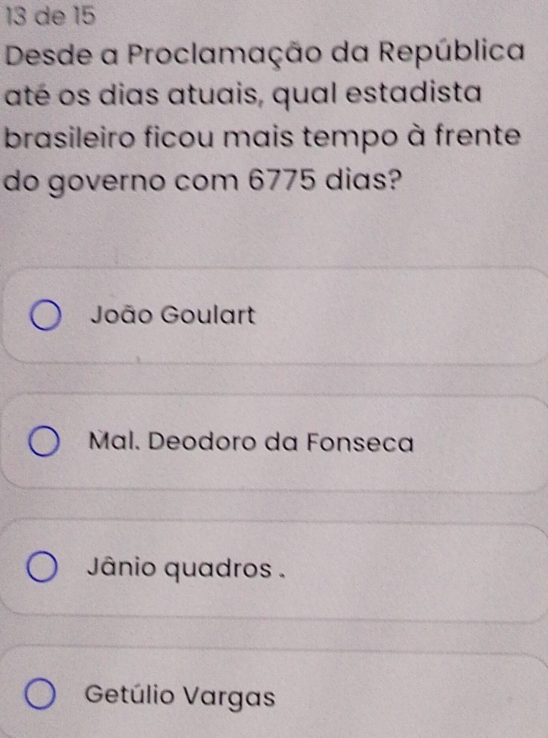 de 15
Desde a Proclamação da República
até os dias atuais, qual estadista
brasileiro ficou mais tempo à frente
do governo com 6775 dias?
João Goulart
Mal. Deodoro da Fonseca
Jânio quadros .
Getúlio Vargas