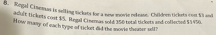 Regal Cinemas is selling tickets for a new movie release. Children tickets cost $3 and 
adult tickets cost $5. Regal Cinemas sold 350 total tickets and collected $1450. 
How many of each type of ticket did the movie theater sell?