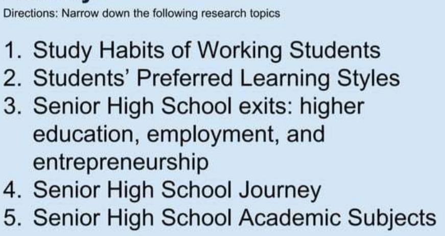 Directions: Narrow down the following research topics 
1. Study Habits of Working Students 
2. Students' Preferred Learning Styles 
3. Senior High School exits: higher 
education, employment, and 
entrepreneurship 
4. Senior High School Journey 
5. Senior High School Academic Subjects