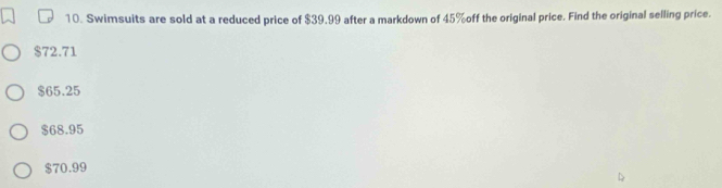 Swimsuits are sold at a reduced price of $39.99 after a markdown of 45% off the original price. Find the original selling price.
$72.71
$65.25
$68.95
$70.99