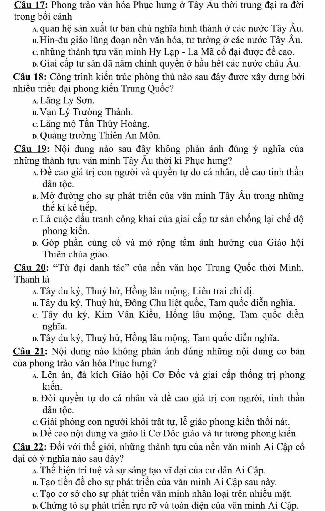 Phong trào văn hóa Phục hưng ở Tây Au thời trung đại ra đời
trong bối cảnh
A quan hệ sản xuất tư bản chủ nghĩa hình thành ở các nước Tây Âu.
B.Hin-đu giáo lũng đoạn nền văn hóa, tư tưởng ở các nước Tây Âu.
c. những thành tựu văn minh Hy Lạp - La Mã cổ đại được đề cao.
D. Giai cấp tư sản đã nắm chính quyền ở hầu hết các nước châu Âu.
Câu 18: Công trình kiến trúc phòng thủ nào sau đây được xây dựng bởi
nhiều triều đại phong kiến Trung Quốc?. Lăng Ly Sơn.
B. Vạn Lý Trường Thành.
c. Lăng mộ Tần Thủy Hoàng.
B. Quảng trường Thiên An Môn.
Câu 19: Nội dung nào sau đây không phản ánh đúng ý nghĩa của
những thành tựu văn minh Tây Âu thời kì Phục hưng?
x Đề cao giá trị con người và quyền tự do cá nhân, đề cao tinh thần
dân tộc.
B. Mở đường cho sự phát triển của văn minh Tây Âu trong những
thế kỉ kế tiếp.
c. Là cuộc đấu tranh công khai của giai cấp tư sản chống lại chế độ
phong kiến.
b. Góp phần củng cố và mở rộng tầm ảnh hưởng của Giáo hội
Thiên chúa giáo.
Câu 20: “Tứ đại danh tác” của nền văn học Trung Quốc thời Minh,
Thanh là
A Tây du ký, Thuỷ hử, Hồng lâu mộng, Liêu trai chí dị.
B. Tây du ký, Thuỷ hử, Đông Chu liệt quốc, Tam quốc diễn nghĩa.
c. Tây du ký, Kim Vân Kiều, Hồng lâu mộng, Tam quốc diễn
nghĩa.
D. Tây du ký, Thuỷ hử, Hồng lâu mộng, Tam quốc diễn nghĩa.
Câu 21: Nội dung nào không phản ánh đúng những nội dung cơ bản
của phong trào văn hóa Phục hưng?
A Lên án, đả kích Giáo hội Cơ Đốc và giai cấp thống trị phong
kiến.
B. Đòi quyền tự do cá nhân và đề cao giá trị con người, tinh thần
dân tộc.
c.Giải phóng con người khỏi trật tự, lễ giáo phong kiến thối nát.
B Đề cao nội dung và giáo lí Cơ Đốc giáo và tư tưởng phong kiến.
Câu 22: Đối với thế giới, những thành tựu của nền văn minh Ai Cập cổ
đại có ý nghĩa nào sau đây?
A. Thể hiện trí tuệ và sự sáng tạo vĩ đại của cư dân Ai Cập.
B. Tạo tiền đề cho sự phát triển của văn minh Ai Cập sau này.
c. Tạo cơ sở cho sự phát triển văn minh nhân loại trên nhiều mặt.
B.Chứng tỏ sự phát triển rực rỡ và toàn diện của văn minh Ai Cập.