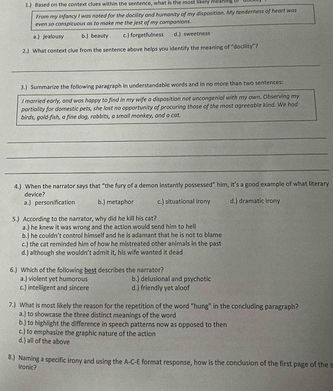 1.) Based on the context clues within the sentence, what is the most likely meaning of ut
From my infancy I was noted for the docility and humanity of my disposition. My tenderness of heart was
even so conspicuous as to make me the jest of my companions.
a.) jealousy b.) beauty c.) forgetfulness d.) sweetness
2.) What context clue from the sentence above helps you identify the meaning of “docility”?
_
3.) Summarize the following paragraph in understandable words and in no more than two sentences:
I married early, and was happy to find in my wife a disposition not uncongenial with my own. Observing my
partiality for domestic pets, she lost no opportunity of procuring those of the most agreeable kind. We had
birds, gold-fish, a fine dog, rabbits, a small monkey, and a cat.
_
_
_
4.) When the narrator says that “the fury of a demon instantly possessed” him, it’s a good example of what literary
device?
a.) personification b.) metaphor c.) situational irony d.) dramatic irony
5.) According to the narrator, why did he kill his cat?
a.) he knew it was wrong and the action would send him to hell
b.) he couldn’t control himself and he is adamant that he is not to blame
c.) the cat reminded him of how he mistreated other animals in the past
d.) although she wouldn’t admit it, his wife wanted it dead
6.) Which of the following best describes the narrator?
a.) violent yet humorous b.) delusional and psychotic
c.) intelligent and sincere d.) friendly yet aloof
7.) What is most likely the reason for the repetition of the word “hung” in the concluding paragraph?
a.) to showcase the three distinct meanings of the word
b.) to highlight the difference in speech patterns now as opposed to then
c.) to emphasize the graphic nature of the action
d.) all of the above
8.) Naming a specific irony and using the A-C-E format response, how is the conclusion of the first page of the s
ironic?