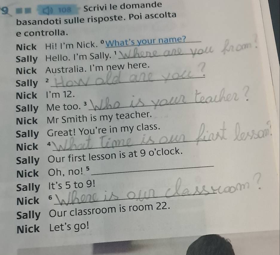 9 108 Scrivi le domande 
basandoti sulle risposte. Poi ascolta 
e controlla. 
Nick Hi! I'm Nick. ºWhat's your name? 
Sally Hello. I'm Sally. ¹_ 
_ 
Nick Australia. I'm new here. 
Sally ² 
Nick I'm 12. 
Sally Me too. ³ 
_ 
Nick Mr Smith is my teacher. 
_ 
Sally Great! You're in my class. 
Nick ª 
_ 
Sally Our first lesson is at 9 o'clock. 
Nick Oh, no!⁵ 
_ 
Sally It's 5 to 9! 
Nick £ 
Sally Our classroom is room 22. 
Nick Let's go!