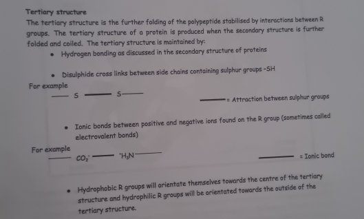 Tertiary structure 
The tertiary structure is the further folding of the polypeptide stabilised by interactions between R 
groups. The tertiary structure of a protein is produced when the secondary structure is further 
folded and coiled. The tertiary structure is maintained by: 
Hydrogen bonding as discussed in the secondary structure of proteins 
Disulphide cross links between side chains containing sulphur groups -SH 
For example 
_5 _S 
_== Attraction between sulphur groups 
Ionic bonds between positive and negative ions found on the R group (sometimes called 
electrovalent bonds) 
_ 
For example 
_ CO_2^(- ^+)H_3N
_ 
_= Ionic bond 
Hydrophobic R groups will orientate themselves towards the centre of the tertiary 
structure and hydrophilic R groups will be orientated towards the outside of the 
tertiary structure.