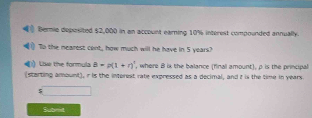 Bernie deposited $2,000 in an account earning 10% interest compounded annually. 
To the nearest cent, how much will he have in 5 years? 
Use the formula B=p(1+r)^2 , where 8 is the balance (final amount), ρ is the principal 
(starting amount), r is the interest rate expressed as a decimal, and t is the time in years. 
Submit