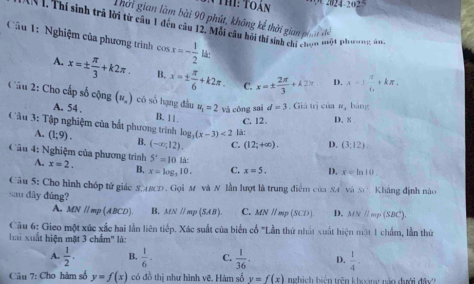 NThi: Toán      2024-2025
Thời gian làm bài 90 phút, không kể thời gian phát đề
AN 1. Thí sinh trả lời từ câu 1 đến câu 12. Mỗi câu hỏi thí sinh chi chọn một phương án,
Câu 1: Nghiệm của phương trình cos x=- 1/2  là:
A. x=±  π /3 +k2π . B. x=±  π /6 +k2π . C. x=±  2π /3 +k2π D. x=±  π /6 +kπ .
Câu 2: Cho cấp số cộng (u_n) có số hạng đầu u_1=2 Và công sai d=3. Giá trị cia u_4 bāng
A. 54 . B. 11.
C. 12 . D. 8 .
Câu 3: Tập nghiệm của bất phương trình log _3(x-3)<2</tex> là:
A. (1;9).
B. (-∈fty ;12). (3;12).
C. (12;+∈fty ). D.
Câu 4: Nghiệm của phương trình 5^x=10 là: D. x=ln 10.
A. x=2. B. x=log _510. C. x=5.
Câu 5: Cho hình chóp tứ giác S.ABCD. Gọi M và N lần lượt là trung điểm của SA và SC. Khẳng định nào
sau đây đúng?
A. MN//mp(ABCD). B. MN//mp(SAB). C. MN//mp(SCD). D. MN // mp (SBC).
Câu 6: Gieo một xúc xắc hai lần liên tiếp. Xác suất của biến cố "Lần thứ nhất xuất hiện mặt 1 chấm, lần thứ
hai xuất hiện mặt 3 chấm" là:
B.
A.  1/2 .  1/6 .  1/36 .  1/4 .
C.
D.
Câu 7: Cho hàm số y=f(x) có đồ thị như hình vẽ. Hàm số y=f(x) nghịch biến trên khoảng nào dưới đây?
