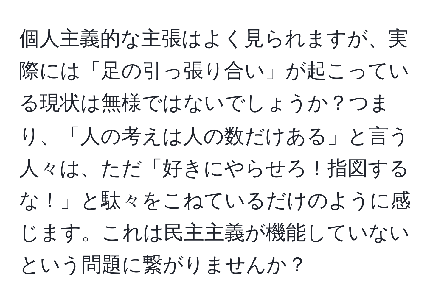 個人主義的な主張はよく見られますが、実際には「足の引っ張り合い」が起こっている現状は無様ではないでしょうか？つまり、「人の考えは人の数だけある」と言う人々は、ただ「好きにやらせろ！指図するな！」と駄々をこねているだけのように感じます。これは民主主義が機能していないという問題に繋がりませんか？