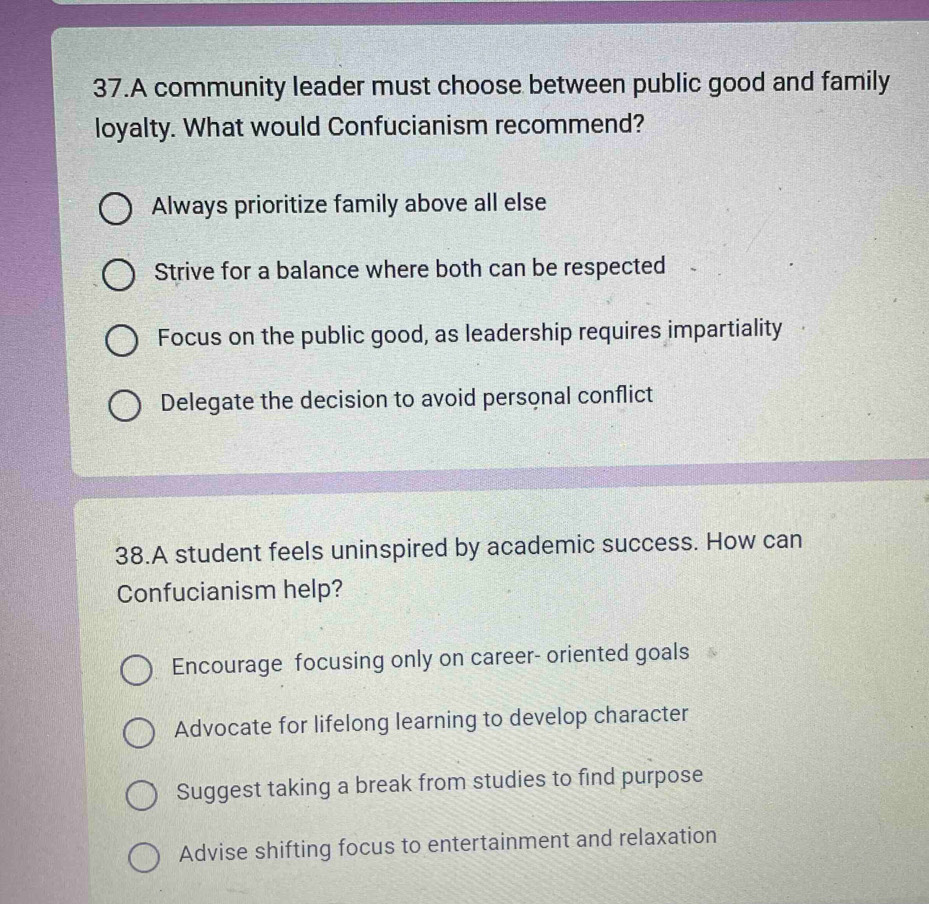 A community leader must choose between public good and family
loyalty. What would Confucianism recommend?
Always prioritize family above all else
Strive for a balance where both can be respected
Focus on the public good, as leadership requires impartiality
Delegate the decision to avoid personal conflict
38.A student feels uninspired by academic success. How can
Confucianism help?
Encourage focusing only on career- oriented goals
Advocate for lifelong learning to develop character
Suggest taking a break from studies to find purpose
Advise shifting focus to entertainment and relaxation