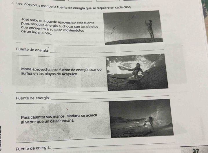 Lee, observa y escribe la fuente de energía que se requiere en cada caso. 
José sabe que puede aprovechar esta fuente 
pues produce energía al chocar con los objetos 
que encuentra a su paso moviéndolos 
de un lugar a otro. 
Fuente de energía: 
_ 
_ 
_ 
María aprovecha esta fuente de energía cuando 
surfea en las playas de Acapulco. 
Fuente de energía: 
Para calentar sus manos, Mariana se acerca 
al vapor que un geiser emana. 
_ 
Fuente de energía: 
_ 
37