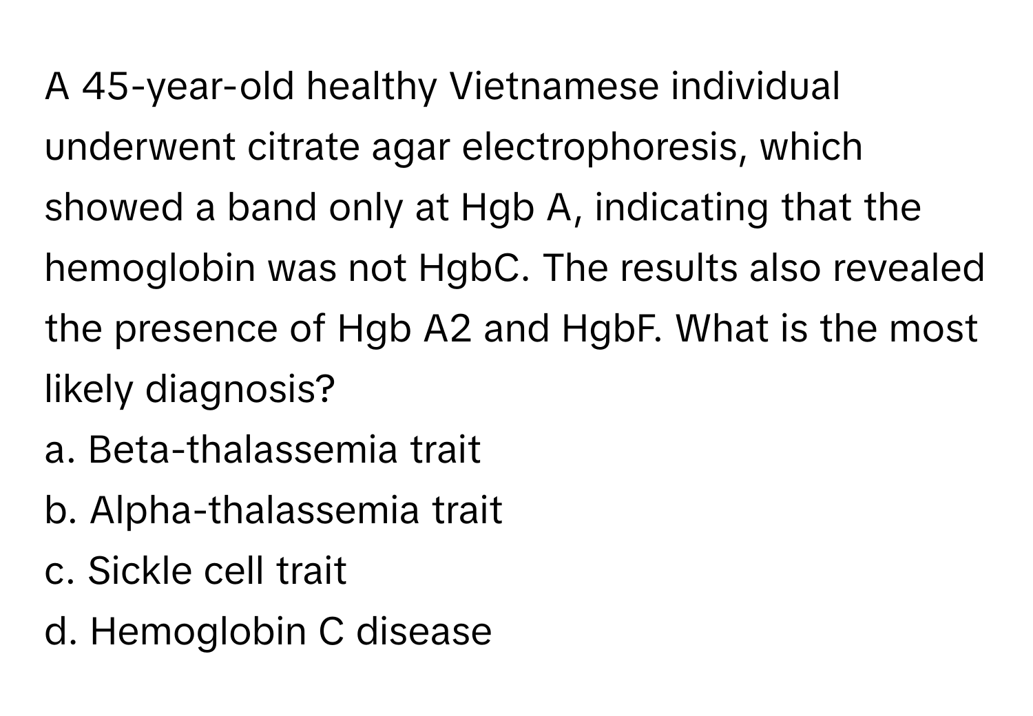 A 45-year-old healthy Vietnamese individual underwent citrate agar electrophoresis, which showed a band only at Hgb A, indicating that the hemoglobin was not HgbC. The results also revealed the presence of Hgb A2 and HgbF. What is the most likely diagnosis?

a. Beta-thalassemia trait
b. Alpha-thalassemia trait
c. Sickle cell trait
d. Hemoglobin C disease