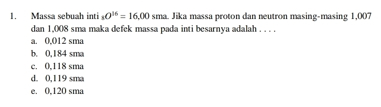 Massa sebuah inti _8O^(16)=16,00sma. Jika massa proton dan neutron masing-masing 1,007
dan 1,008 sma maka defek massa pada inti besarnya adalah . . . .
a. 0,012 sma
b. 0,184 sma
c. 0,118 sma
d. 0,119 sma
e. 0,120 sma