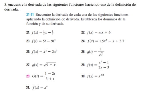 encuentre la derivada de las siguientes funciones haciendo uso de la definición de 
derivada. 
21-31 Encuentre la derivada de cada una de las siguientes funciones 
aplicando la definición de derivada. Establezca los dominios de la 
función y de su derivada. 
21. f(x)= 1/2 x- 1/3  22. f(x)=mx+b
23. f(t)=5t-9t^2 24. f(x)=15x^2-x+3.7
25. f(x)=x^2-2x^3 26. g(t)= 1/sqrt(t) 
27. g(x)=sqrt(9-x) 28. f(x)= (x^2-1)/2x-3 
29. G(t)= (1-2t)/3+t  30. f(x)=x^(3/2)
31. f(x)=x^4