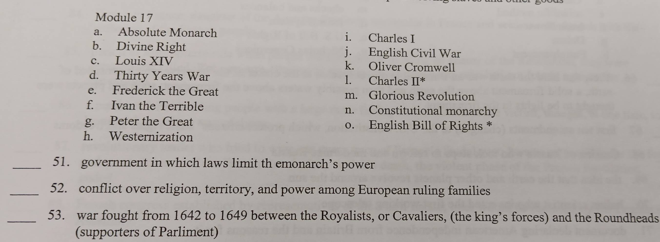 Module 17
a. Absolute Monarch i. Charles I
b. Divine Right j. English Civil War
c. Louis XIV k. Oliver Cromwell
d. Thirty Years War l. Charles prodlimits^* 
e. Frederick the Great
m. Glorious Revolution
f. Ivan the Terrible n. Constitutional monarchy
g. Peter the Great o. English Bill of Rights *
h. Westernization
_51. government in which laws limit th emonarch’s power
_52. conflict over religion, territory, and power among European ruling families
_53. war fought from 1642 to 1649 between the Royalists, or Cavaliers, (the king’s forces) and the Roundheads
(supporters of Parliment)