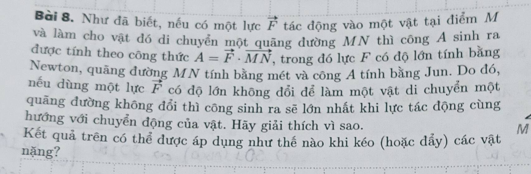 Như đã biết, nếu có một lực vector F tác động vào một vật tại điểm M
và làm cho vật đó di chuyển một quãng đường MN thì công A sinh ra 
được tính theo công thức A=vector F· vector MN , trong đó lực F có độ lớn tính bằng 
Newton, quãng đường MN tính bằng mét và công A tính bằng Jun. Do đó, 
nếu dùng một lực vector F có độ lớn không dổi để làm một vật di chuyển một 
quãng đường không đổi thì công sinh ra sẽ lớn nhất khi lực tác động cùng 
hướng với chuyển động của vật. Hãy giải thích vì sao.
M
Kết quả trên có thể được áp dụng như thế nào khi kéo (hoặc đẩy) các vật 
nặng?