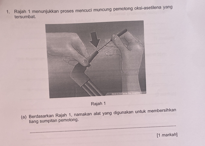 Rajah 1 menunjukkan proses mencuci muncung pemotong oksi-asetilena yang 
tersumbat. 
Rajah 1 
(a) Berdasarkan Rajah 1, namakan alat yang digunakan untuk membersihkan 
_ 
liang sumpitan pemotong. 
[1 markah]