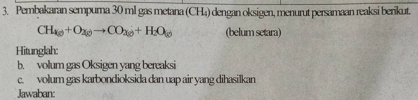 Pembakaran sempura 30 ml gas metana (CH₄) dengan oksigen, menurut persamaan reaksi berikut.
CH_4(g)+O_2(g)to CO_2(g)+H_2O_(g) (belum setara) 
Hitunglah: 
b. volum gas Oksigen yang bereaksi 
c. volum gas karbondioksida dan uap air yang dihasilkan 
Jawaban: