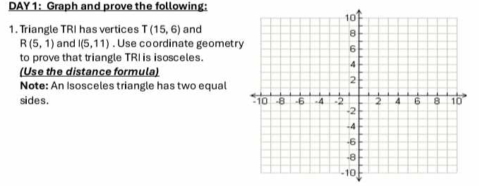 DAY 1: Graph and prove the following: 
1. Triangle TRI has vertices T(15,6) and
R(5,1) and I(5,11). Use coordinate geometr 
to prove that triangle TRI is isosceles. 
(Use the distance formula) 
Note: An Isosceles triangle has two equal 
sides .