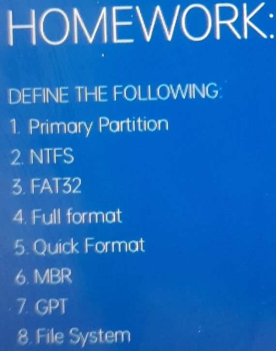 HOMEWORK: 
DEFINE THE FOLLOWING: 
1. Primary Partition 
2. NTFS 
3. FAT32 
4. Full format 
5. Quick Format 
6. MBR 
7. GPT 
8. File System