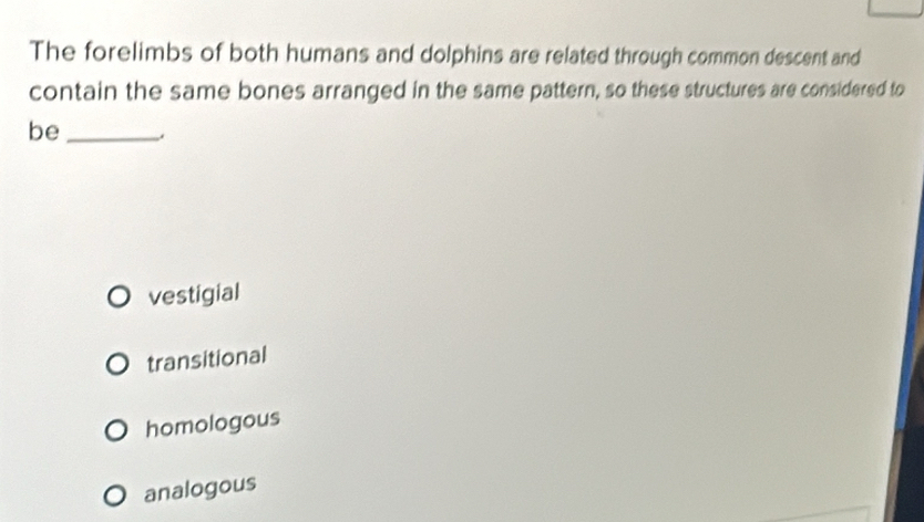 The forelimbs of both humans and dolphins are related through common descent and
contain the same bones arranged in the same pattern, so these structures are considered to
be_
vestigial
transitional
homologous
analogous