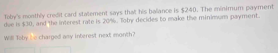 Toby's monthly credit card statement says that his balance is $240. The minimum payment 
due is $30, and the interest rate is 20%. Toby decides to make the minimum payment. 
Will Toby be charged any interest next month?