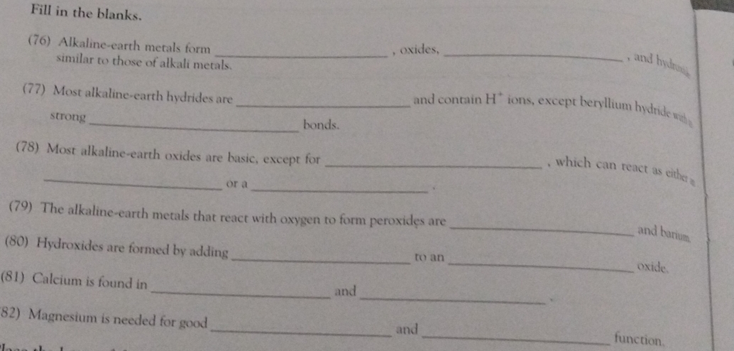 Fill in the blanks. 
(76) Alkaline-earth metals form 
_, oxides, 
similar to those of alkali metals. 
_ 
, and hydron 
(77) Most alkaline-earth hydrides are 
_and contain H^+ ions, except beryllium h dride ith 
strong 
_bonds. 
(78) Most alkaline-earth oxides are basic, except for_ 
_ 
_ 
, which can react as either 
or a 
_ 
(79) The alkaline-earth metals that react with oxygen to form peroxides are 
and barium 
(80) Hydroxides are formed by adding 
_to an 
_oxide. 
(81) Calcium is found in 
_ 
_and 
、 
82) Magnesium is needed for good 
_and 
_function.