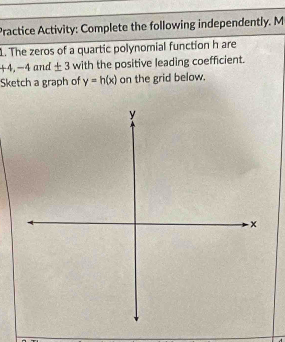 Practice Activity: Complete the following independently. M 
1. The zeros of a quartic polynomial function h are
+4, -4and± 3 with the positive leading coefficient. 
Sketch a graph of y=h(x) on the grid below.