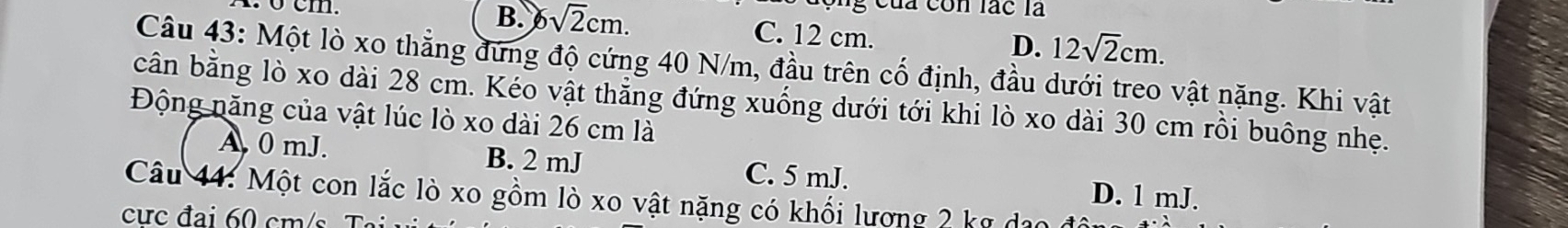 ộng của còn lác là
B. 6sqrt(2)cm. C. 12 cm. D. 12sqrt(2)cm. 
Câu 43: Một lò xo thẳng đứng độ cứng 40 N/m, đầu trên cố định, đầu dưới treo vật nặng. Khi vật
cân bằng lò xo dài 28 cm. Kéo vật thẳng đứng xuống dưới tới khi lò xo dài 30 cm rồi buông nhẹ.
Động năng của vật lúc lò xo dài 26 cm là
A 0 mJ. B. 2 mJ C. 5 mJ. D. 1 mJ.
Câu 44: Một con lắc lò xo gồm lò xo vật nặng có khối lượng 2 kỹ dạo
cực đai 60 cm /s T