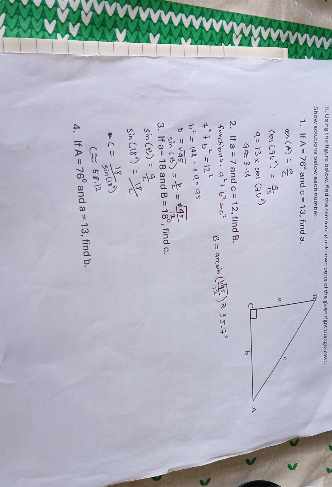 Using the figure below, find the remaining unknown parts of the given right triangle ABC. 
Show solutions below each number. 
1. If A=76° and c=13 , find a. 
2. If a=7 and c=12 , find B. 
3. If a=18 and B=18° , find c. 
4. If A=76° and a=13 , find b.