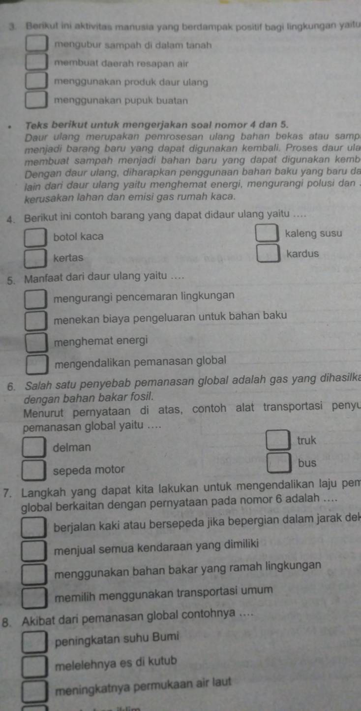 Berikut ini aktivitas manusia yang berdampak positif bagi lingkungan yaitu
mengubur sampah di dalam tanah
membuat daerah resapan air
menggunakan produk daur ulang
menggunakan pupuk buatan
Teks berikut untuk mengerjakan soal nomor 4 dan 5.
Daur ulang merupakan pemrosesan ulang bahan bekas atau samp
menjadi barang baru yang dapat digunakan kembali. Proses daur ula
membuat sampah menjadi bahan baru yang dapat digunakan kemb
Dengan daur ulang, diharapkan penggunaan bahan baku yang baru da
lain dari daur ulang yaitu menghemat energi, mengurangi polusi dan .
kerusakan lahan dan emisi gas rumah kaca.
4. Berikut ini contoh barang yang dapat didaur ulang yaitu ….
botol kaca kaleng susu
kertas kardus
5. Manfaat dari daur ulang yaitu …
mengurangi pencemaran lingkungan
menekan biaya pengeluaran untuk bahan baku
menghemat energi
mengendalikan pemanasan global
6. Salah satu penyebab pemanasan global adalah gas yang dihasilka
dengan bahan bakar fosil.
Menurut pernyataan di atas, contoh alat transportasi penyu
pemanasan global yaitu ....
delman truk
bus
sepeda motor
7. Langkah yang dapat kita lakukan untuk mengendalikan laju pem
global berkaitan dengan pernyataan pada nomor 6 adalah ....
berjalan kaki atau bersepeda jika bepergian dalam jarak del
menjual semua kendaraan yang dimiliki
menggunakan bahan bakar yang ramah lingkungan
memilih menggunakan transportasi umum
8. Akibat dari pemanasan global contohnya …
peningkatan suhu Bumi
melelehnya es di kutub
meningkatnya permukaan air laut