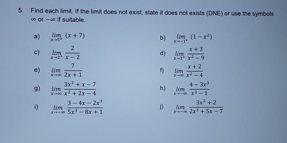 Find each limit. If the limit does not exist, state it does not exists (DNE) or use the symbols
∞ or -∞ if suitable. 
a) limlimits _xto 5^+(x+7) b) limlimits _xto -1^+(1-x^2)
c) limlimits _xto 2^+ 2/x-2  limlimits _xto 3^+ (x+3)/x^2-9 
d) 
e) limlimits _xto ∈fty  7/2x+1  limlimits _xto ∈fty  (x+2)/x^2-4 
f) 
g) limlimits _xto ∈fty  (3x^2+x-7)/x^2+2x-4  h) limlimits _xto -∈fty  (4-3x^3)/x^3-1 
i) limlimits _xto -∈fty  (3-4x-2x^3)/5x^3-8x+1  limlimits _xto -∈fty  (3x^2+2)/2x^3+5x-7 
j)