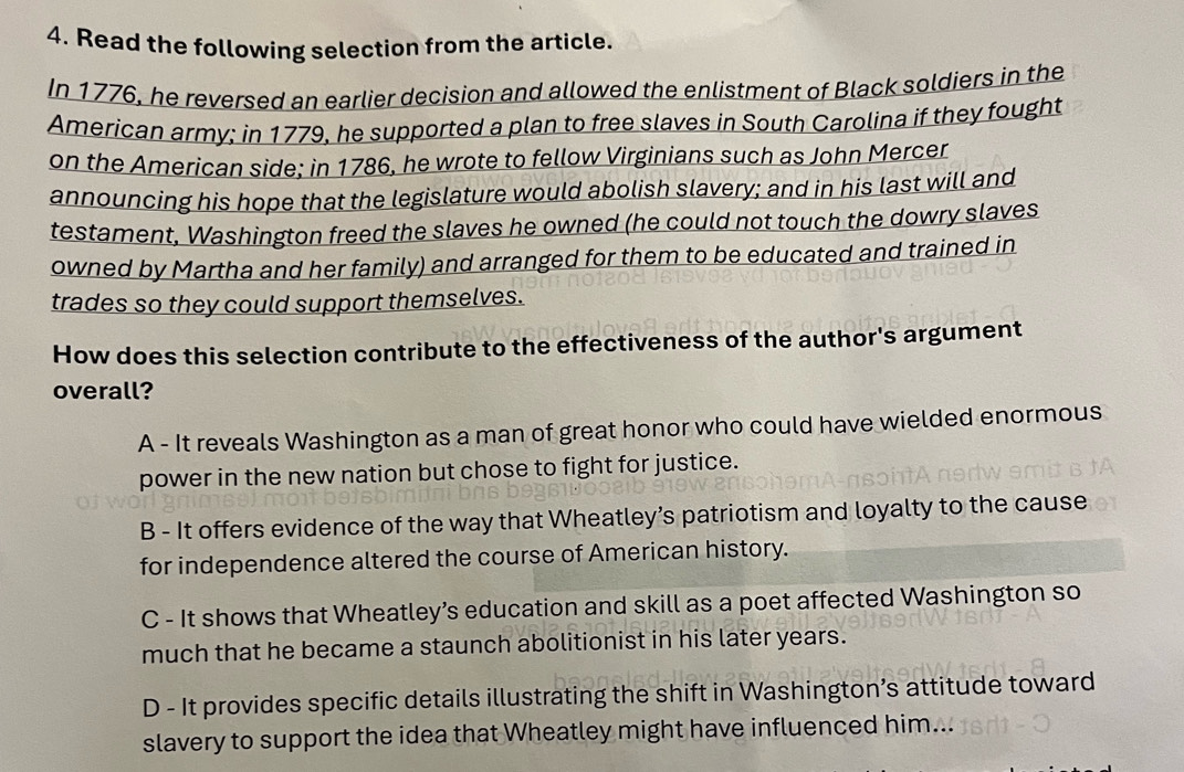 Read the following selection from the article.
In 1776, he reversed an earlier decision and allowed the enlistment of Black soldiers in the
American army; in 1779, he supported a plan to free slaves in South Carolina if they fought
on the American side; in 1786, he wrote to fellow Virginians such as John Mercer
announcing his hope that the legislature would abolish slavery; and in his last will and
testament, Washington freed the slaves he owned (he could not touch the dowry slaves
owned by Martha and her family) and arranged for them to be educated and trained in
trades so they could support themselves.
How does this selection contribute to the effectiveness of the author's argument
overall?
A - It reveals Washington as a man of great honor who could have wielded enormous
power in the new nation but chose to fight for justice.
B - It offers evidence of the way that Wheatley’s patriotism and loyalty to the cause
for independence altered the course of American history.
C - It shows that Wheatley’s education and skill as a poet affected Washington so
much that he became a staunch abolitionist in his later years.
D - It provides specific details illustrating the shift in Washington’s attitude toward
slavery to support the idea that Wheatley might have influenced him...