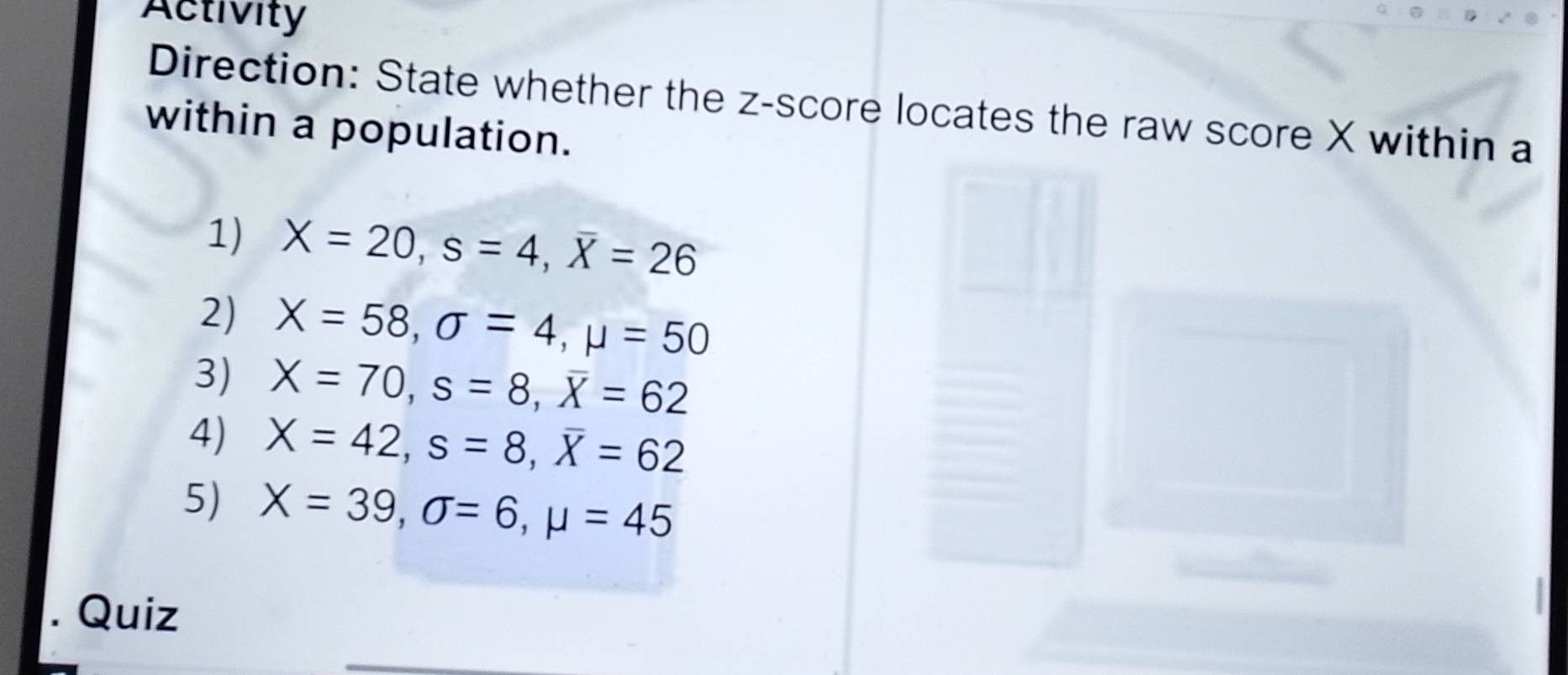 Activity 
Direction: State whether the z-score locates the raw score X within a 
within a population. 
1) X=20, s=4, overline X=26
2) X=58, sigma =4, mu =50
3) X=70, s=8, overline X=62
4) X=42, s=8, overline X=62
5) X=39, sigma =6, mu =45
Quiz