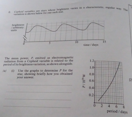 Cepheid variables are stars whose brightness varies in a characteristic, regular way. The 
variation is shown below for one such star. 
The mean power, P, emitted as electromagnetic 
radiation from a Cepheid variable is related to the 
period of its brightness variation, as shown alongside. 
(a) (i) Use the graphs to determine P for the 
star, showing briefly how you obtained 
your answer. 
[2 
_ 
_ 
_ 
_