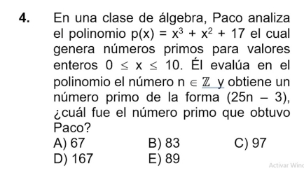 En una clase de álgebra, Paco analiza
el polinomio p(x)=x^3+x^2+17 el cual
genera números primos para valores
enteros 0≤ x≤ 10. Él evalúa en el
polinomio el número n∈ _ Z y obtiene un
número primo de la forma (25n-3), 
acuál fue el número primo que obtuvo
Paco?
A) 67 B) 83 C) 97
D) 167 E) 89 Activar Win