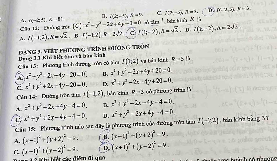 B. I(2;-5),R=9. C. I(2;-5),R=3. D. I(-2;5),R=3.
A. I(-2;5),R=81. x^2+y^2-2x+4y-3=0 có tâm /, bán kính R là
Câu 12: Đường tròn (C):
A. I(-1;2),R=sqrt(2). B. I(-1;2),R=2sqrt(2). C I(1;-2),R=sqrt(2) D. I(1;-2),R=2sqrt(2).
dẠNG 3. VIÉT PHƯơNG TRÌNH đƯỜNG TRÒN
Dạng 3.1 Khi biết tâm và bán kính
Câu 13: Phương trình đường tròn có tâm I(1;2) và bán kính R=51 là
A. x^2+y^2-2x-4y-20=0_  B. x^2+y^2+2x+4y+20=0.
C. x^2+y^2+2x+4y-20=0. D. x^2+y^2-2x-4y+20=0.
Câu 14: Đường tròn tâm I(-1;2) , bán kính R=3 có phương trình là
A. x^2+y^2+2x+4y-4=0. B. x^2+y^2-2x-4y-4=0.
C, x^2+y^2+2x-4y-4=0. D. x^2+y^2-2x+4y-4=0.
Câu 15: Phương trình nào sau đây là phương trình của đường tròn tâm I(-1;2) , bán kính bằng 3 ?
A. (x-1)^2+(y+2)^2=9. B (x+1)^2+(y+2)^2=9.
C. (x-1)^2+(y-2)^2=9. D. (x+1)^2+(y-2)^2=9.
g 3 2 Khi biết các điểm đi qua
tr s    ành có phương