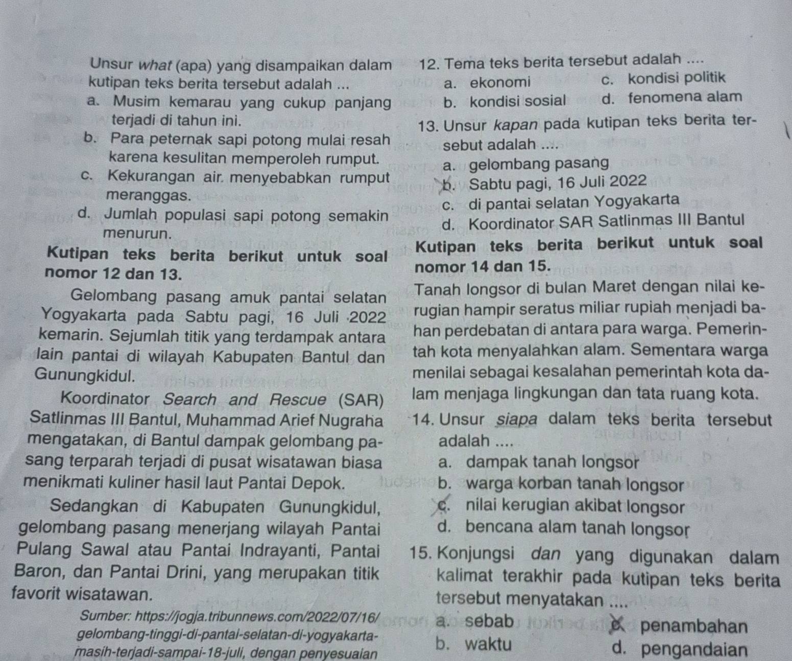 Unsur what (apa) yang disampaikan dalam 12. Tema teks berita tersebut adalah ....
kutipan teks berita tersebut adalah ... a. ekonomi c. kondisi politik
a. Musim kemarau yang cukup panjang b. kondisi sosial d. fenomena alam
terjadi di tahun ini.
13. Unsur kapan pada kutipan teks berita ter-
b. Para peternak sapi potong mulai resah
sebut adalah ....
karena kesulitan memperoleh rumput.
a. gelombang pasang
c. Kekurangan air menyebabkan rumput b. Sabtu pagi, 16 Juli 2022
meranggas.
d. Jumlah populasi sapi potong semakin c. di pantai selatan Yogyakarta
menurun. d. Koordinator SAR Satlinmas III Bantul
Kutipan teks berita berikut untuk soal Kutipan teks berita berikut untuk soal
nomor 12 dan 13. nomor 14 dan 15.
Gelombang pasang amuk pantai selatan Tanah longsor di bulan Maret dengan nilai ke-
Yogyakarta pada Sabtu pagi, 16 Juli 2022 rugian hampir seratus miliar rupiah menjadi ba-
kemarin. Sejumlah titik yang terdampak antara han perdebatan di antara para warga. Pemerin-
lain pantai di wilayah Kabupaten Bantul dan tah kota menyalahkan alam. Sementara warga
Gunungkidul. menilai sebagai kesalahan pemerintah kota da-
Koordinator Search and Rescue (SAR) Iam menjaga lingkungan dan tata ruang kota.
Satlinmas III Bantul, Muhammad Arief Nugraha 14. Unsur siapa dalam teks berita tersebut
mengatakan, di Bantul dampak gelombang pa- adalah ....
sang terparah terjadi di pusat wisatawan biasa a. dampak tanah longsor
menikmati kuliner hasil laut Pantai Depok. b. warga korban tanah longsor
Sedangkan di Kabupaten Gunungkidul,
c. nilai kerugian akibat longsor
gelombang pasang menerjang wilayah Pantai d. bencana alam tanah longsor
Pulang Sawal atau Pantai Indrayanti, Pantai 15. Konjungsi dan yang digunakan dalam
Baron, dan Pantai Drini, yang merupakan titik kalimat terakhir pada kutipan teks berita
favorit wisatawan. tersebut menyatakan ....
Sumber: https://jogja.tribunnews.com/2022/07/16/ a. sebab e penambahan
gelombang-tinggi-di-pantai-selatan-di-yogyakarta- b. waktu
masih-terjadi-sampai-18-juli, dengan penyesuaian
d. pengandaian